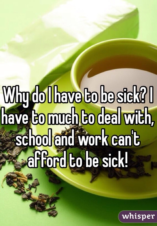 Why do I have to be sick? I have to much to deal with, school and work can't afford to be sick!
