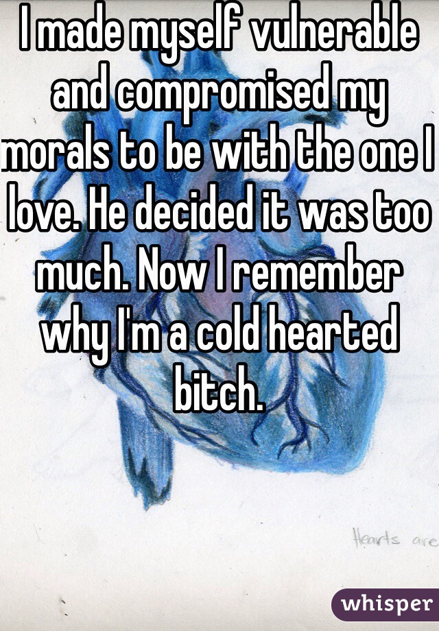 I made myself vulnerable and compromised my morals to be with the one I love. He decided it was too much. Now I remember why I'm a cold hearted bitch.