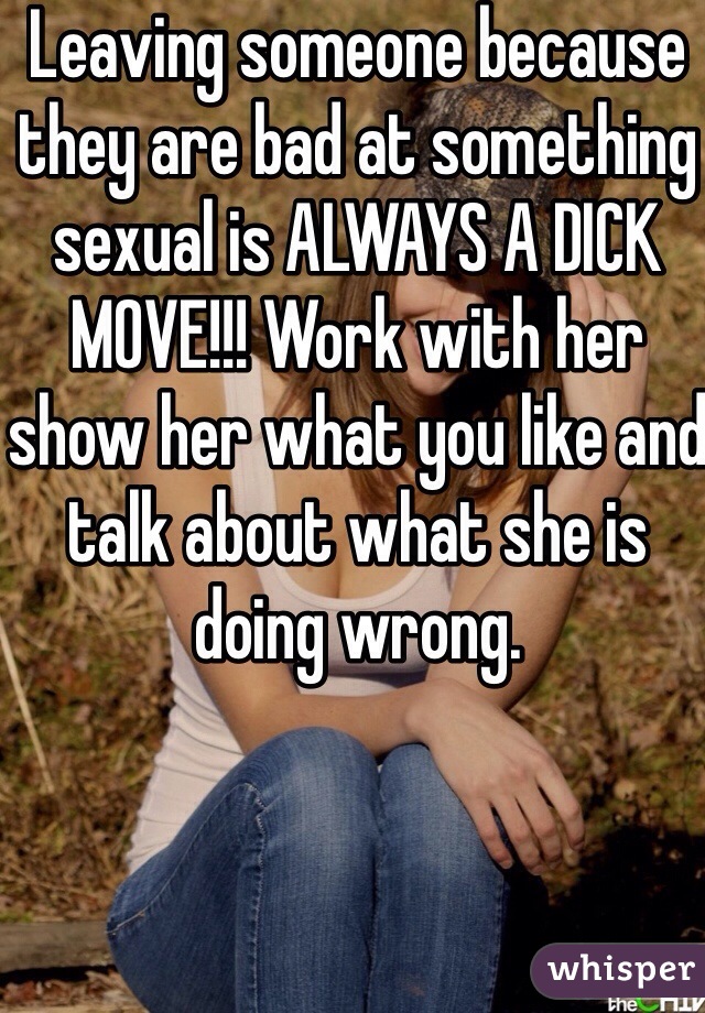 Leaving someone because they are bad at something sexual is ALWAYS A DICK MOVE!!! Work with her show her what you like and talk about what she is doing wrong. 