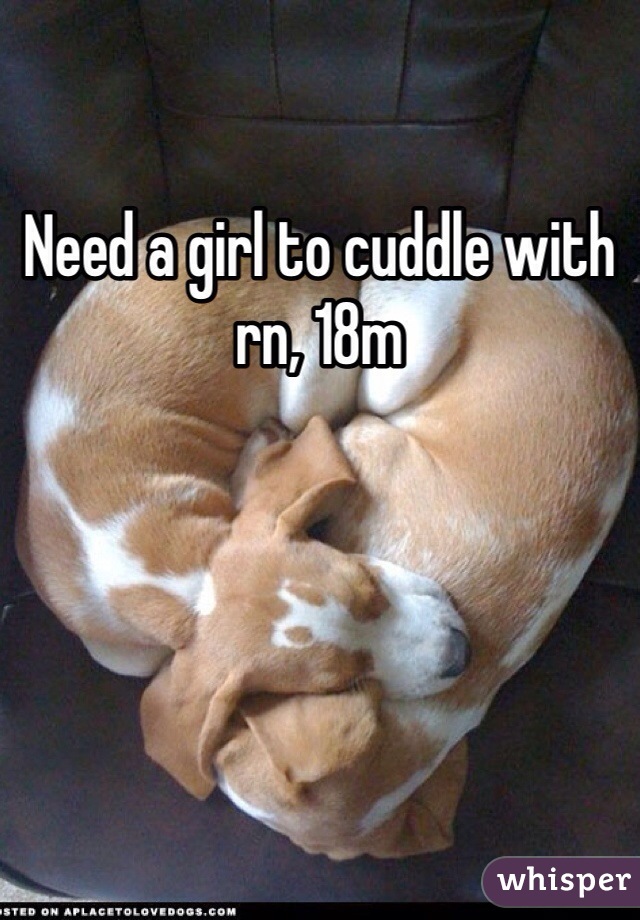 Need a girl to cuddle with rn, 18m