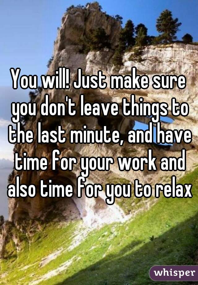 You will! Just make sure you don't leave things to the last minute, and have time for your work and also time for you to relax