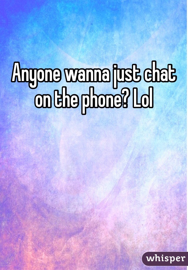 Anyone wanna just chat on the phone? Lol