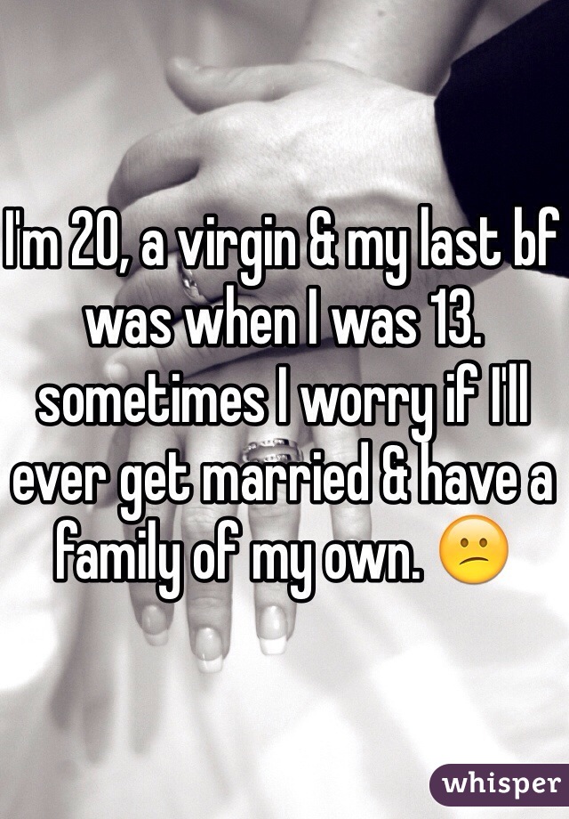 I'm 20, a virgin & my last bf was when I was 13. sometimes I worry if I'll ever get married & have a family of my own. 😕
