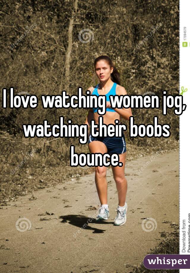 I love watching women jog, watching their boobs bounce.
