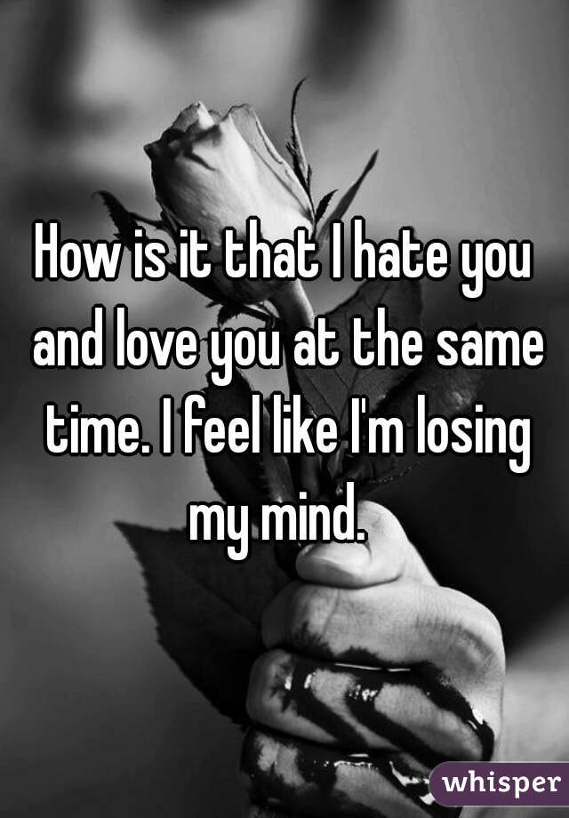 How is it that I hate you and love you at the same time. I feel like I'm losing my mind.  