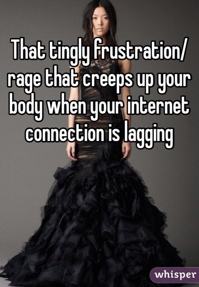 That tingly frustration/rage that creeps up your body when your internet connection is lagging