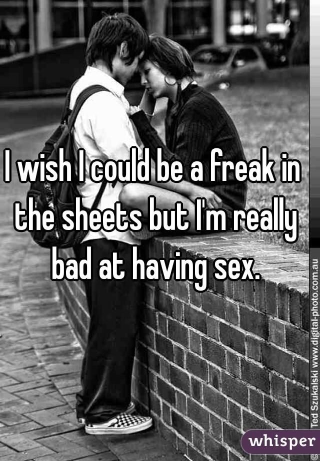 I wish I could be a freak in the sheets but I'm really bad at having sex.