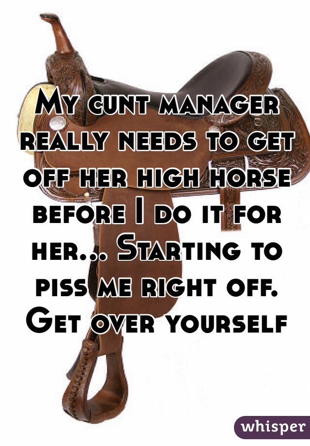 My cunt manager really needs to get off her high horse before I do it for her... Starting to piss me right off. Get over yourself