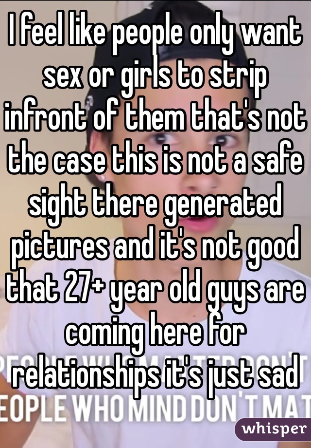 I feel like people only want sex or girls to strip infront of them that's not the case this is not a safe sight there generated pictures and it's not good that 27+ year old guys are coming here for relationships it's just sad
