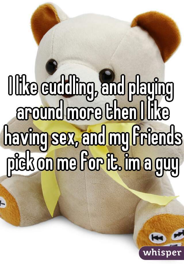 I like cuddling, and playing around more then I like having sex, and my friends pick on me for it. im a guy