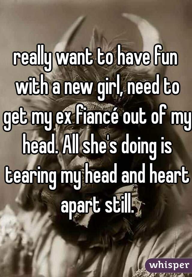really want to have fun with a new girl, need to get my ex fiancé out of my head. All she's doing is tearing my head and heart apart still.