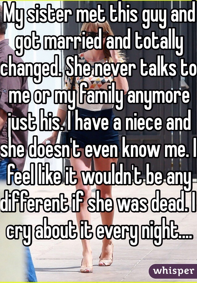 My sister met this guy and got married and totally changed. She never talks to me or my family anymore just his. I have a niece and she doesn't even know me. I feel like it wouldn't be any different if she was dead. I cry about it every night....
