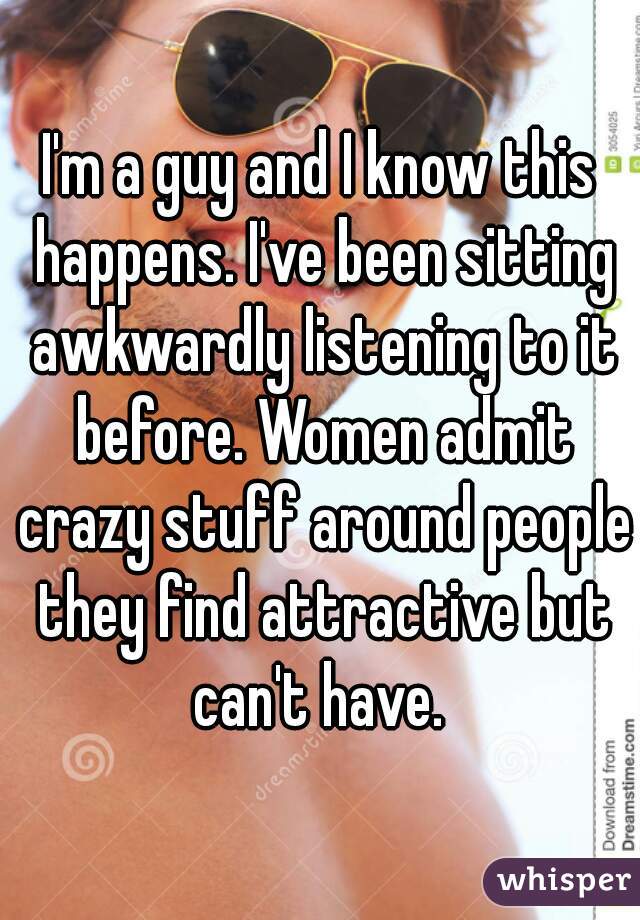 I'm a guy and I know this happens. I've been sitting awkwardly listening to it before. Women admit crazy stuff around people they find attractive but can't have. 