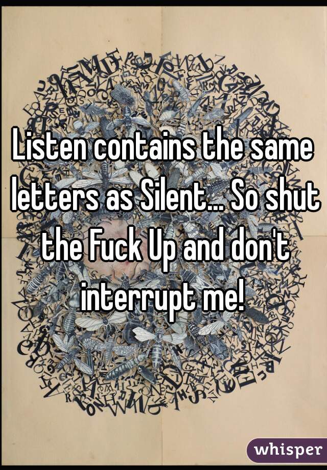Listen contains the same letters as Silent... So shut the Fuck Up and don't interrupt me! 