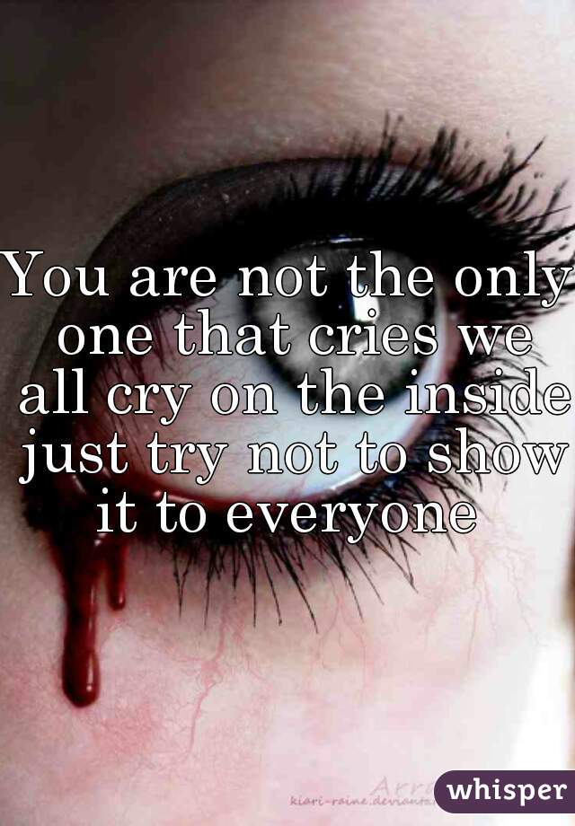 You are not the only one that cries we all cry on the inside just try not to show it to everyone 