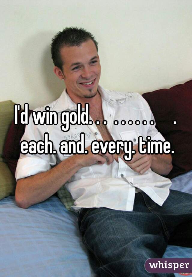 I'd win gold. . .  . . . . . .     . each. and. every. time.