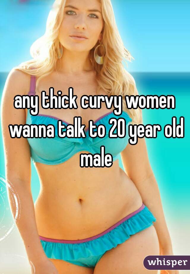 any thick curvy women wanna talk to 20 year old male
