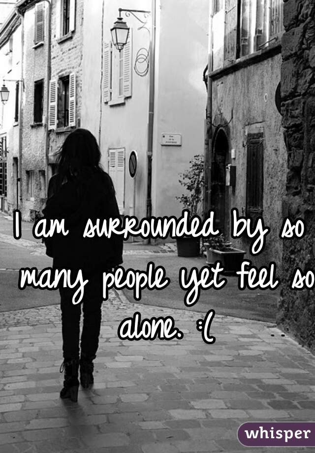 I am surrounded by so many people yet feel so alone. :(