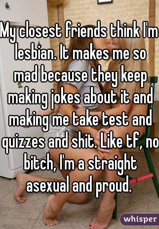 My closest friends think I'm lesbian. It makes me so mad because they keep making jokes about it and making me take test and quizzes and shit. Like tf, no bitch, I'm a straight asexual and proud. 