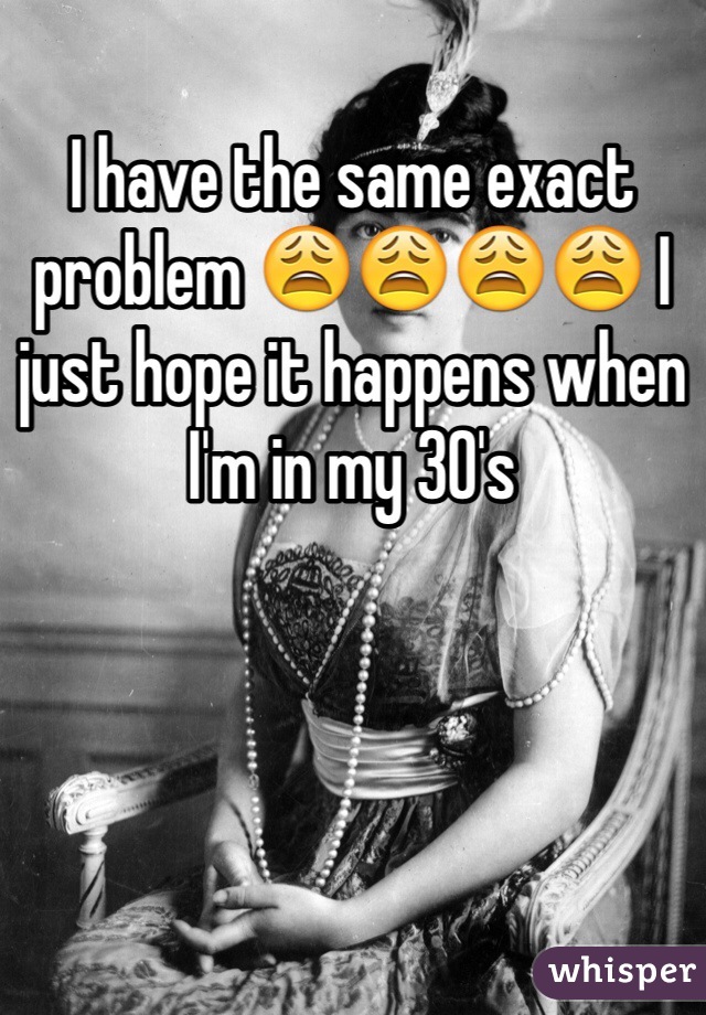 I have the same exact problem 😩😩😩😩 I just hope it happens when I'm in my 30's 