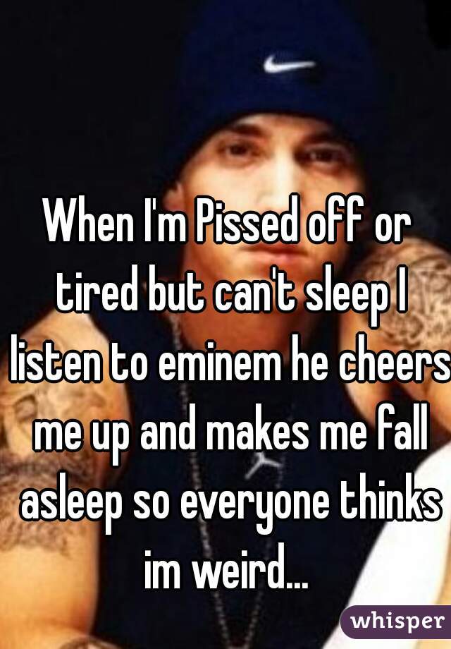 When I'm Pissed off or tired but can't sleep I listen to eminem he cheers me up and makes me fall asleep so everyone thinks im weird... 