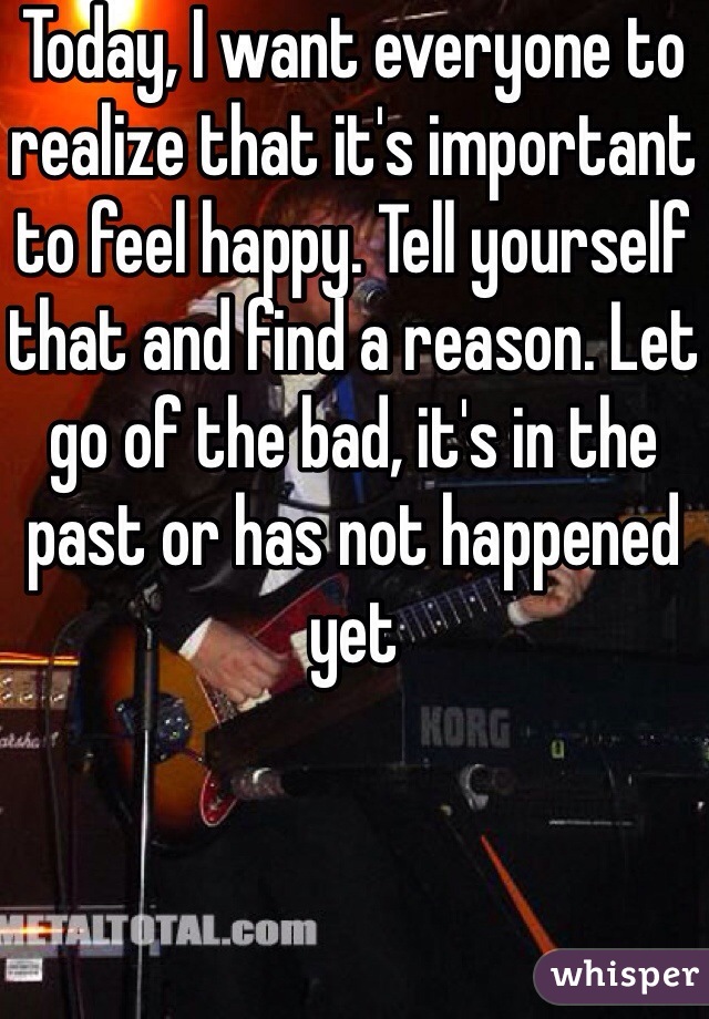 Today, I want everyone to realize that it's important to feel happy. Tell yourself that and find a reason. Let go of the bad, it's in the past or has not happened yet 