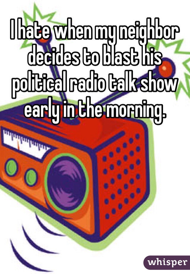 I hate when my neighbor decides to blast his political radio talk show early in the morning. 