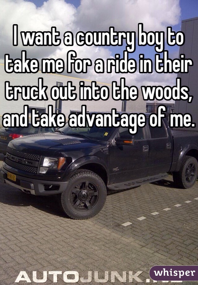 I want a country boy to take me for a ride in their truck out into the woods, and take advantage of me.