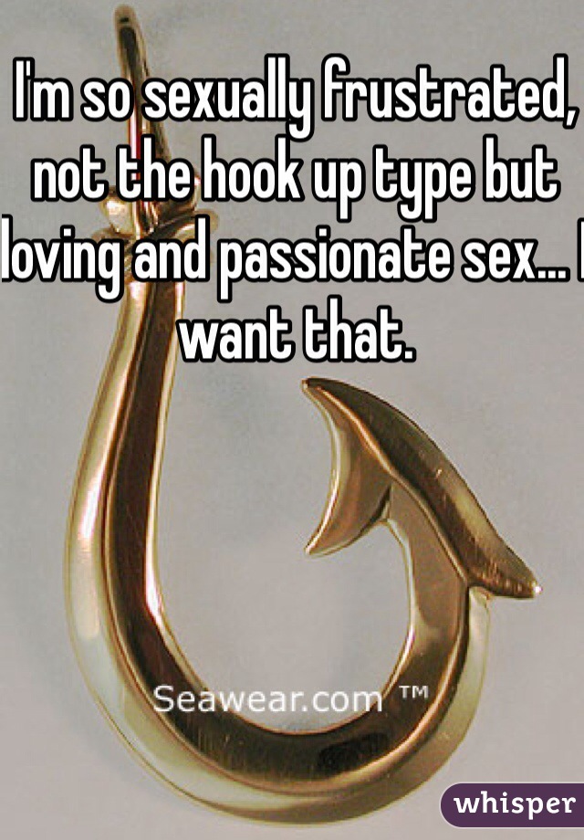 I'm so sexually frustrated, not the hook up type but loving and passionate sex... I want that.  