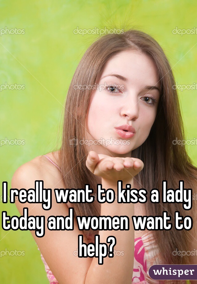 I really want to kiss a lady today and women want to help?