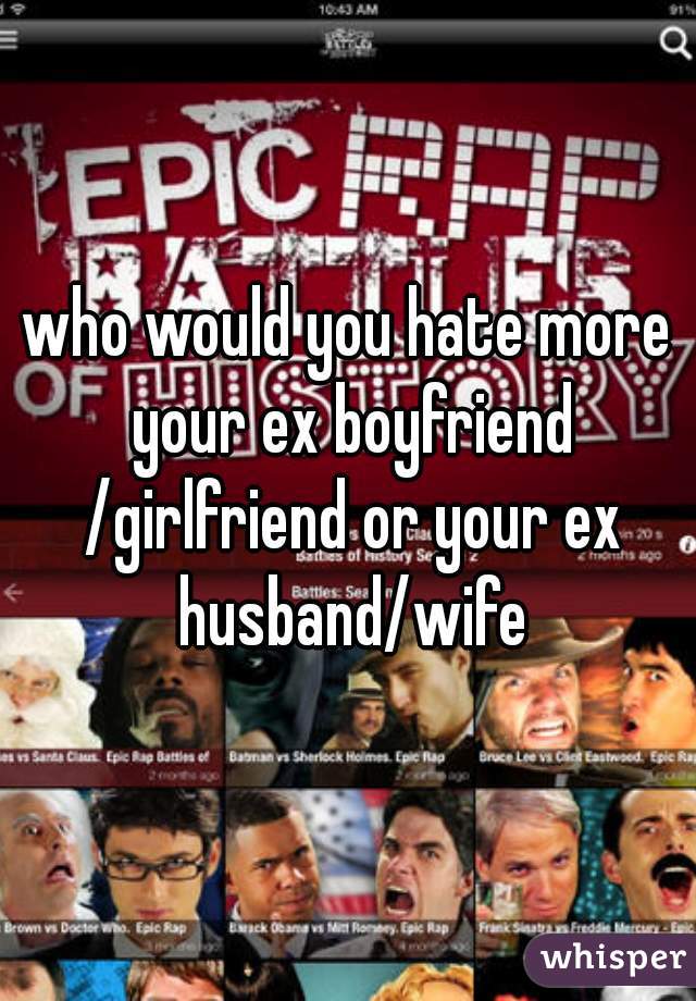 who would you hate more your ex boyfriend /girlfriend or your ex husband/wife