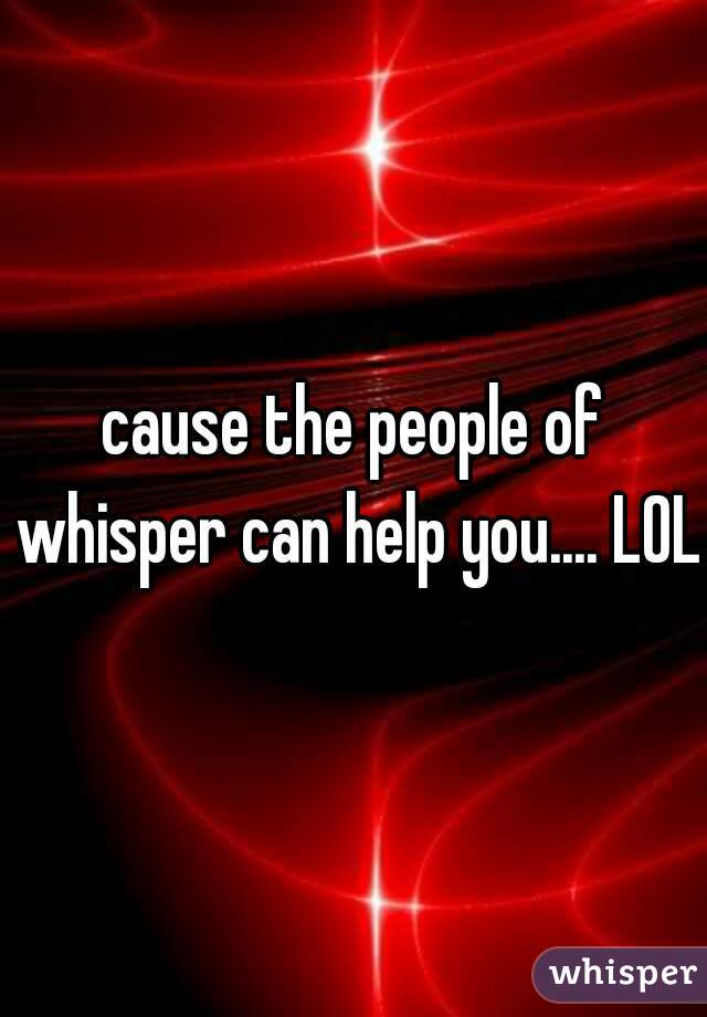 cause the people of whisper can help you.... LOL