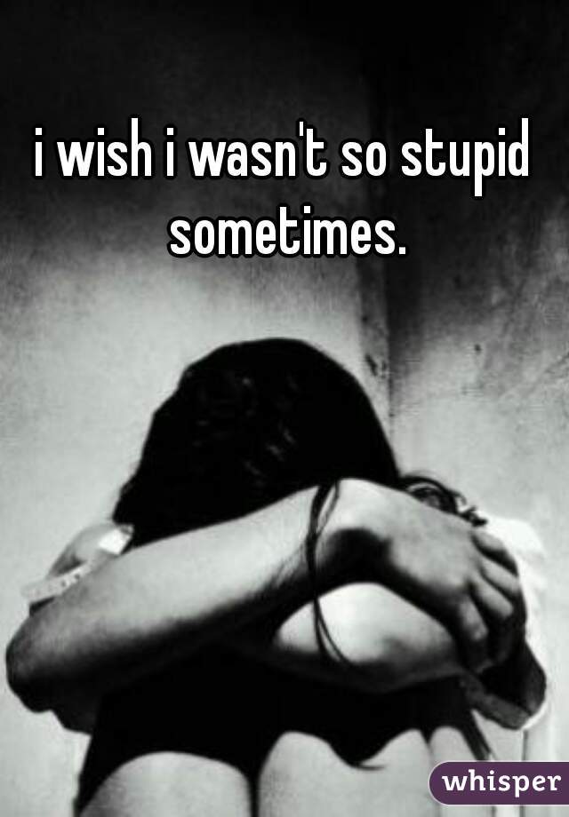 i wish i wasn't so stupid sometimes.
