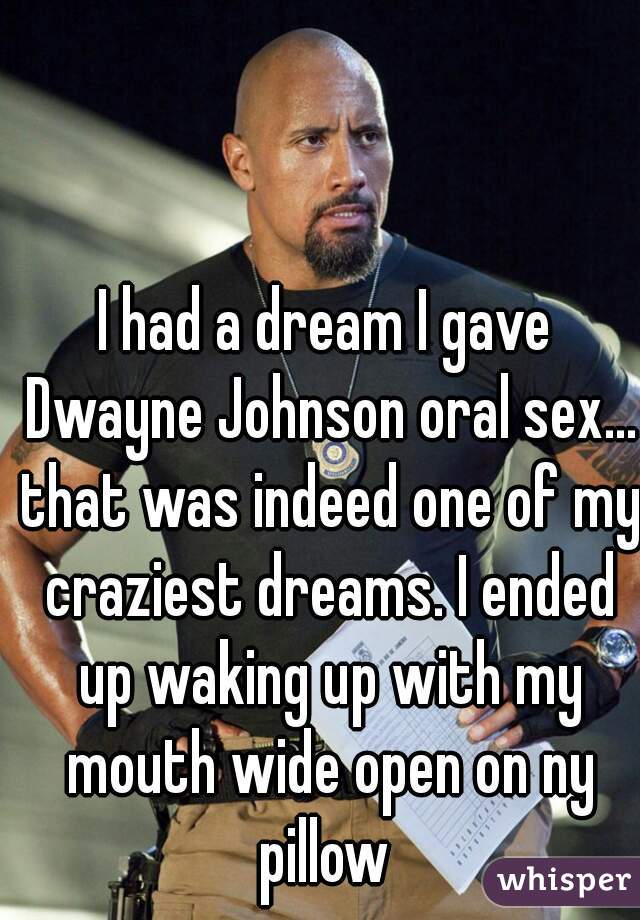 I had a dream I gave Dwayne Johnson oral sex... that was indeed one of my craziest dreams. I ended up waking up with my mouth wide open on ny pillow 