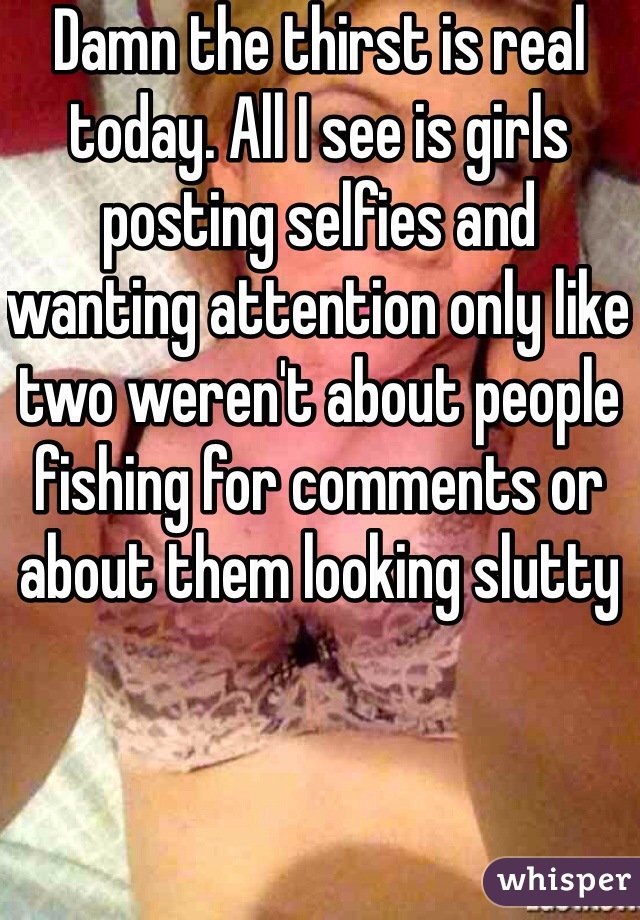 Damn the thirst is real today. All I see is girls posting selfies and wanting attention only like two weren't about people fishing for comments or about them looking slutty 