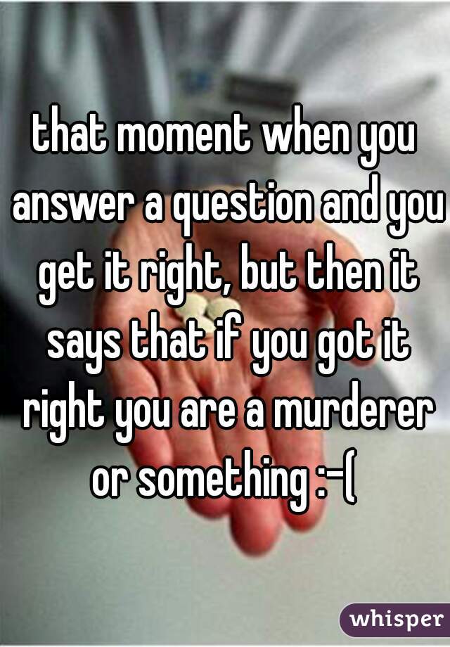 that moment when you answer a question and you get it right, but then it says that if you got it right you are a murderer or something :-( 