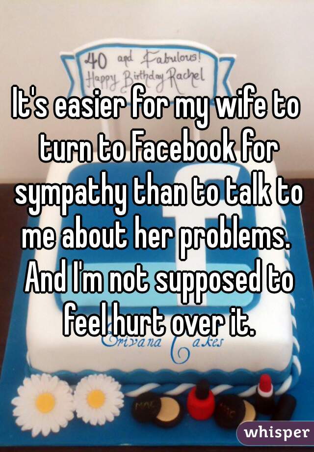 It's easier for my wife to turn to Facebook for sympathy than to talk to me about her problems.  And I'm not supposed to feel hurt over it.