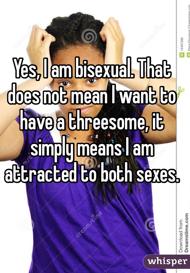 Yes, I am bisexual. That does not mean I want to have a threesome, it simply means I am attracted to both sexes. 