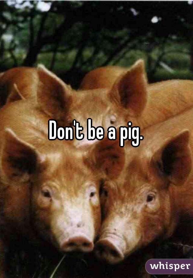 Don't be a pig.
