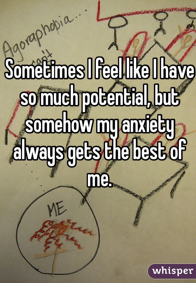 Sometimes I feel like I have so much potential, but somehow my anxiety always gets the best of me.