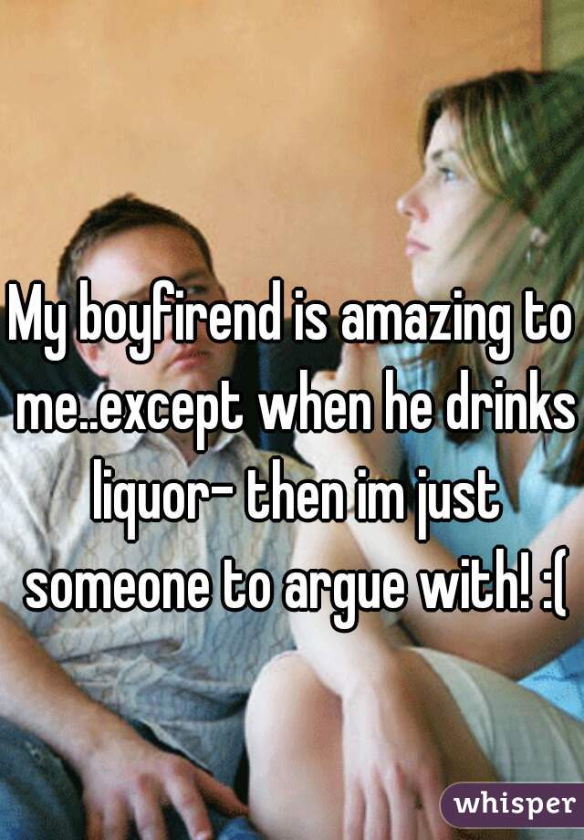 My boyfirend is amazing to me..except when he drinks liquor- then im just someone to argue with! :(