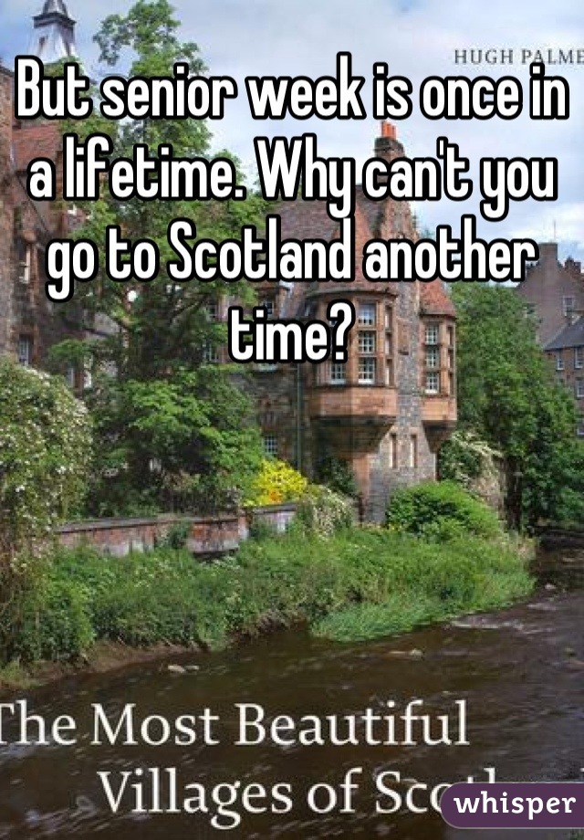 But senior week is once in a lifetime. Why can't you go to Scotland another time?