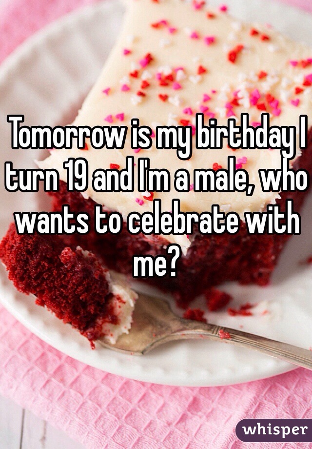 Tomorrow is my birthday I turn 19 and I'm a male, who wants to celebrate with me?