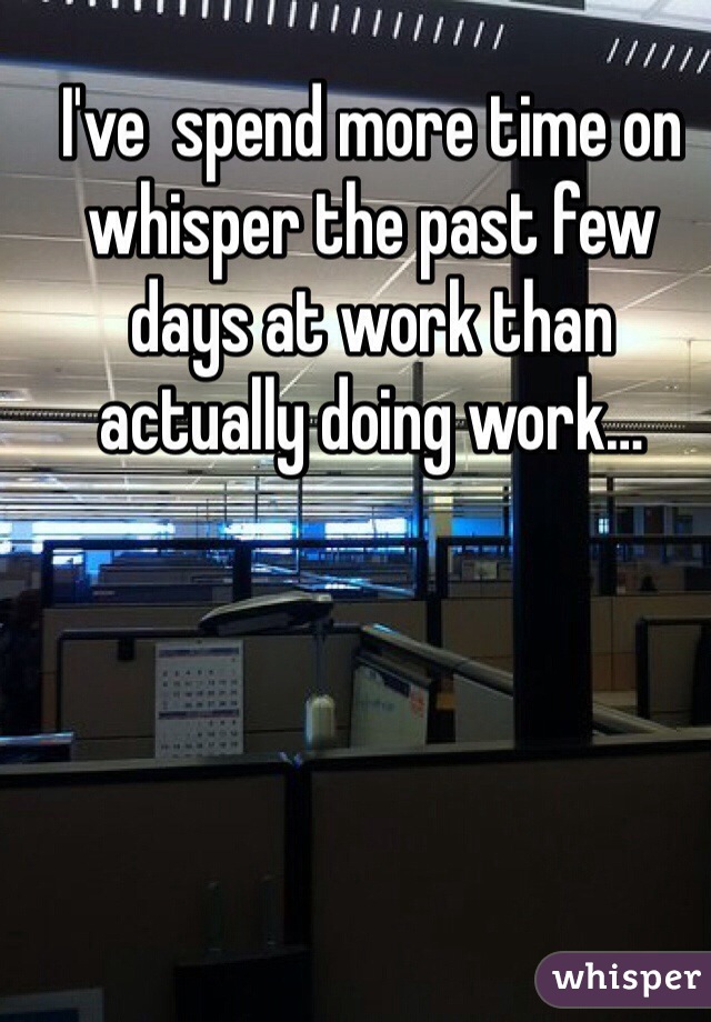 I've  spend more time on whisper the past few days at work than actually doing work…