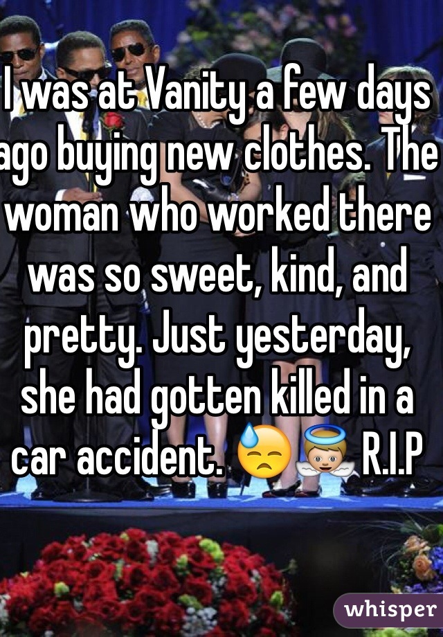 I was at Vanity a few days ago buying new clothes. The woman who worked there was so sweet, kind, and pretty. Just yesterday, she had gotten killed in a car accident. 😓👼 R.I.P