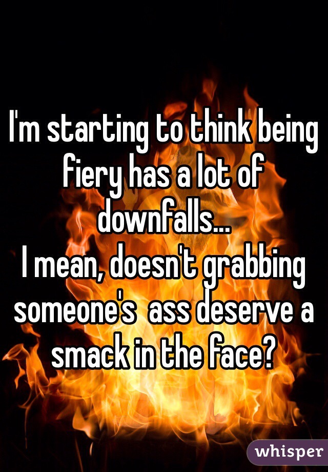 I'm starting to think being fiery has a lot of downfalls...
I mean, doesn't grabbing someone's  ass deserve a smack in the face?