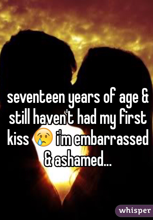 seventeen years of age & still haven't had my first kiss 😢 i'm embarrassed & ashamed...