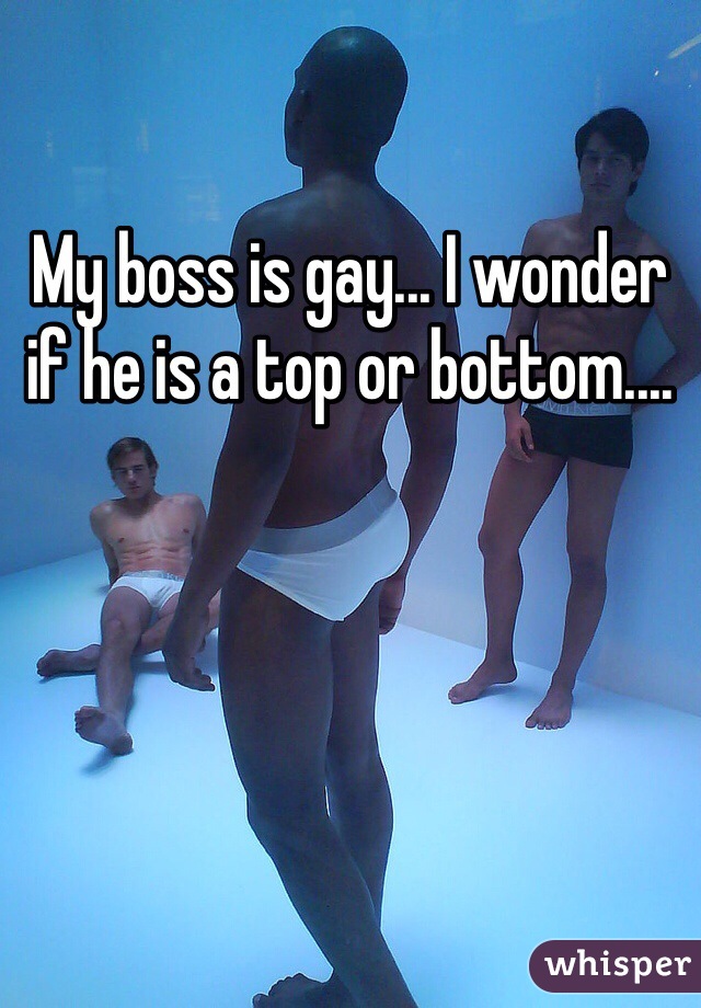 My boss is gay... I wonder if he is a top or bottom....