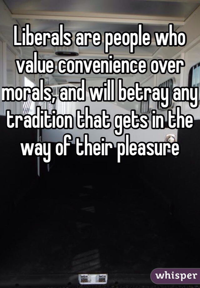 Liberals are people who value convenience over morals, and will betray any tradition that gets in the way of their pleasure