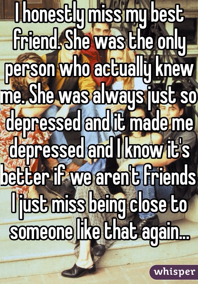 I honestly miss my best friend. She was the only person who actually knew me. She was always just so depressed and it made me depressed and I know it's better if we aren't friends I just miss being close to someone like that again...
